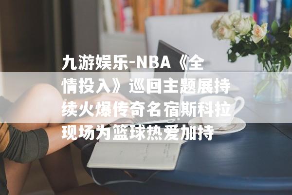 九游娱乐-NBA《全情投入》巡回主题展持续火爆传奇名宿斯科拉现场为篮球热爱加持